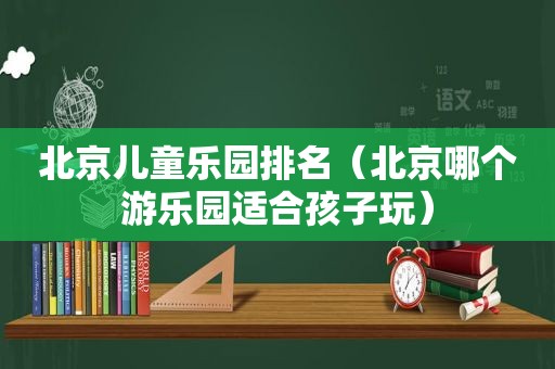 北京儿童乐园排名（北京哪个游乐园适合孩子玩）