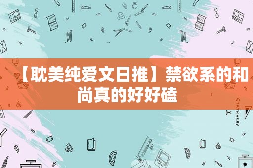 【 *** 纯爱文日推】禁欲系的和尚真的好好磕