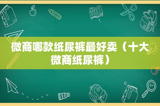 微商哪款纸尿裤最好卖（十大微商纸尿裤）