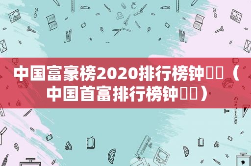 中国富豪榜2020排行榜钟睒睒（中国首富排行榜钟睒睒）