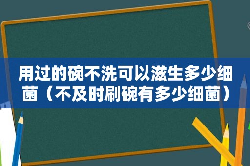 用过的碗不洗可以滋生多少细菌（不及时刷碗有多少细菌）