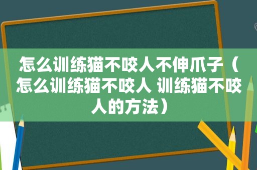 怎么训练猫不咬人不伸爪子（怎么训练猫不咬人 训练猫不咬人的方法）