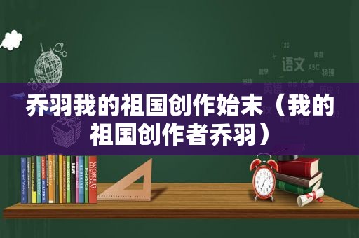 乔羽我的祖国创作始末（我的祖国创作者乔羽）