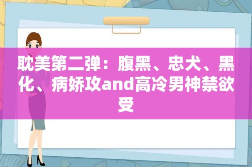  *** 第二弹：腹黑、忠犬、黑化、病娇攻and高冷男神禁欲受