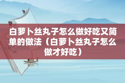 白萝卜丝丸子怎么做好吃又简单的做法（白萝卜丝丸子怎么做才好吃）