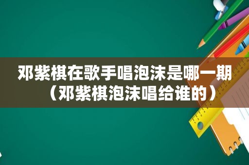 邓紫棋在歌手唱泡沫是哪一期（邓紫棋泡沫唱给谁的）