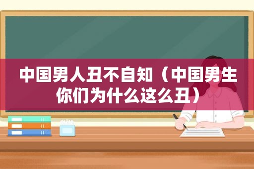 中国男人丑不自知（中国男生你们为什么这么丑）