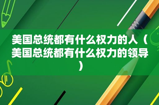 美国总统都有什么权力的人（美国总统都有什么权力的领导）