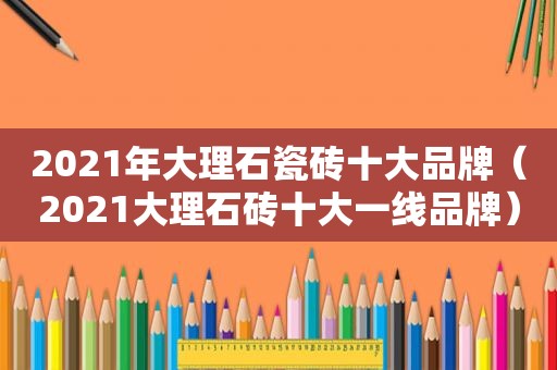 2021年大理石瓷砖十大品牌（2021大理石砖十大一线品牌）