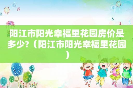 阳江市阳光幸福里花园房价是多少?（阳江市阳光幸福里花园）