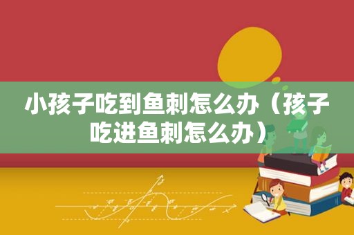 小孩子吃到鱼刺怎么办（孩子吃进鱼刺怎么办）