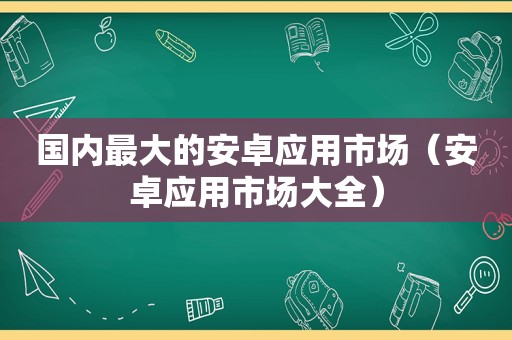 国内最大的安卓应用市场（安卓应用市场大全）