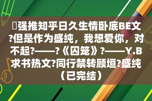 ⛱强推知乎日久生情卧底BE文?但是作为盛纯，我想爱你，对不起?——?《囚笼》?——Y.B求书热文?同行禁转顾垣?盛纯（已完结）