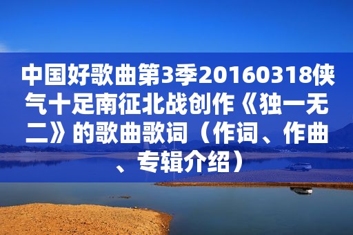 中国好歌曲第3季20160318侠气十足南征北战创作《独一无二》的歌曲歌词（作词、作曲、专辑介绍）