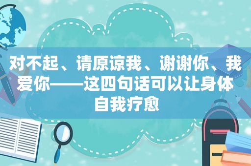 对不起、请原谅我、谢谢你、我爱你——这四句话可以让身体自我疗愈