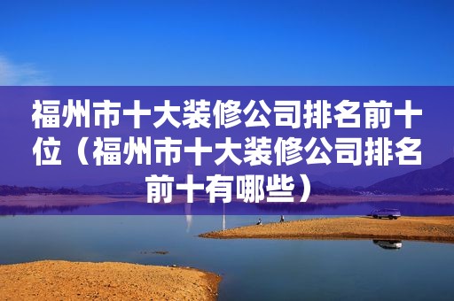 福州市十大装修公司排名前十位（福州市十大装修公司排名前十有哪些）