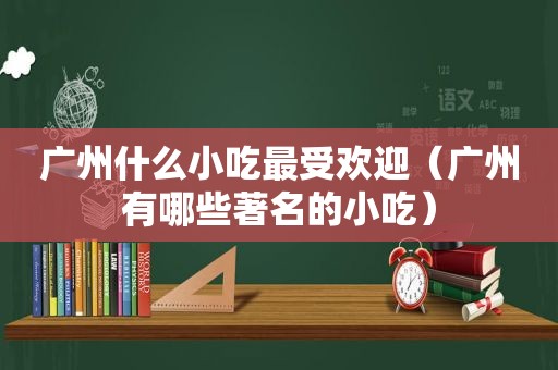 广州什么小吃最受欢迎（广州有哪些著名的小吃）