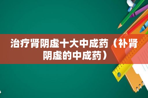 治疗肾阴虚十大中成药（补肾阴虚的中成药）