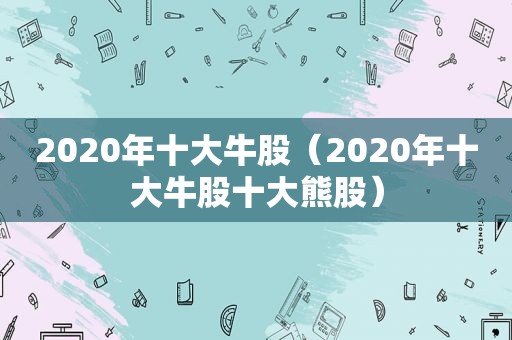 2020年十大牛股（2020年十大牛股十大熊股）