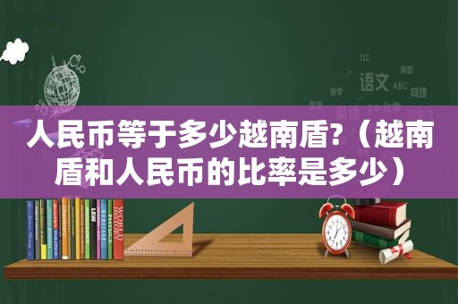 人民币等于多少越南盾?（越南盾和人民币的比率是多少）