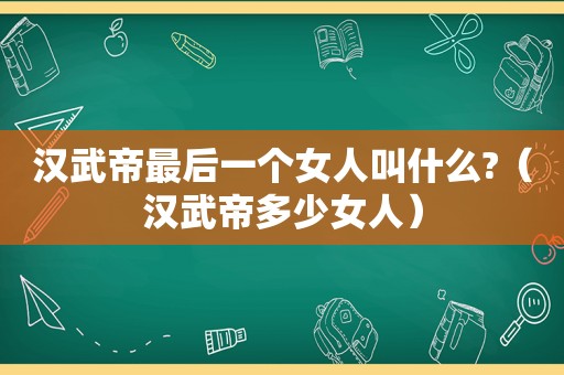 汉武帝最后一个女人叫什么?（汉武帝多少女人）