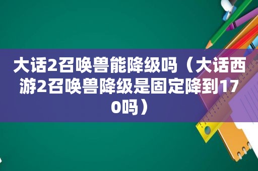 大话2召唤兽能降级吗（大话西游2召唤兽降级是固定降到170吗）