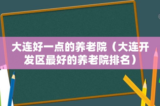 大连好一点的养老院（大连开发区最好的养老院排名）