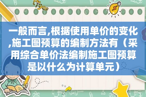 一般而言,根据使用单价的变化,施工图预算的编制方法有（采用综合单价法编制施工图预算是以什么为计算单元）