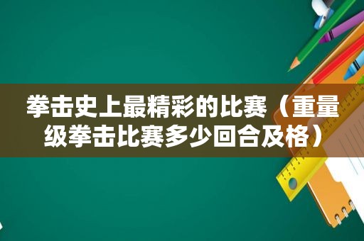 拳击史上最精彩的比赛（重量级拳击比赛多少回合及格）