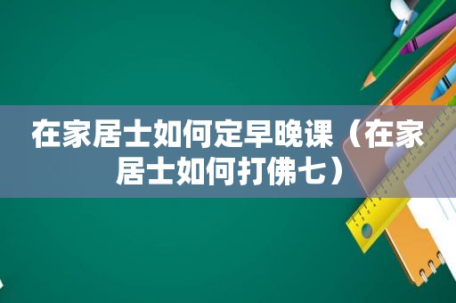 在家居士如何定早晚课（在家居士如何打佛七）