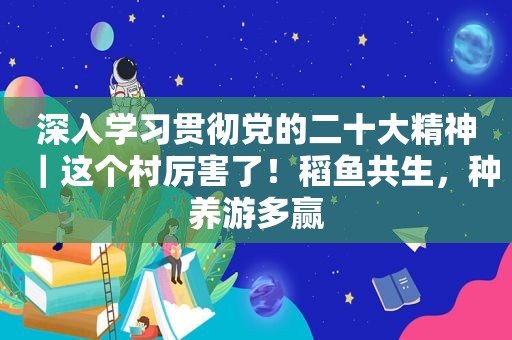 深入学习贯彻党的二十大精神｜这个村厉害了！稻鱼共生，种养游多赢