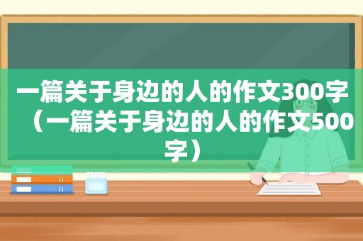 一篇关于身边的人的作文300字（一篇关于身边的人的作文500字）