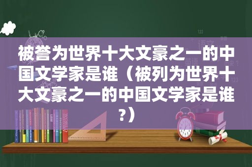 被誉为世界十大文豪之一的中国文学家是谁（被列为世界十大文豪之一的中国文学家是谁?）