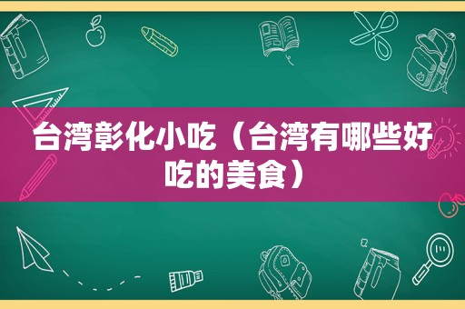 台湾彰化小吃（台湾有哪些好吃的美食）