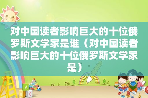 对中国读者影响巨大的十位俄罗斯文学家是谁（对中国读者影响巨大的十位俄罗斯文学家是）