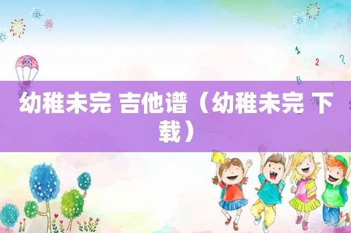 幼稚未完 吉他谱（幼稚未完 下载）