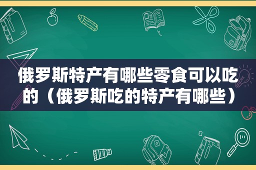 俄罗斯特产有哪些零食可以吃的（俄罗斯吃的特产有哪些）