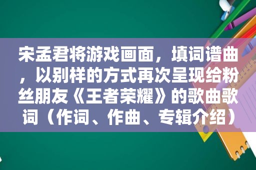 宋孟君将游戏画面，填词谱曲，以别样的方式再次呈现给粉丝朋友《王者荣耀》的歌曲歌词（作词、作曲、专辑介绍）