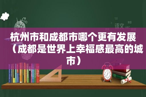 杭州市和成都市哪个更有发展（成都是世界上幸福感最高的城市）