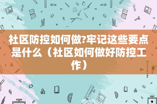 社区防控如何做?牢记这些要点是什么（社区如何做好防控工作）