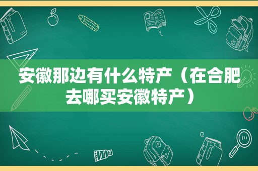 安徽那边有什么特产（在合肥去哪买安徽特产）