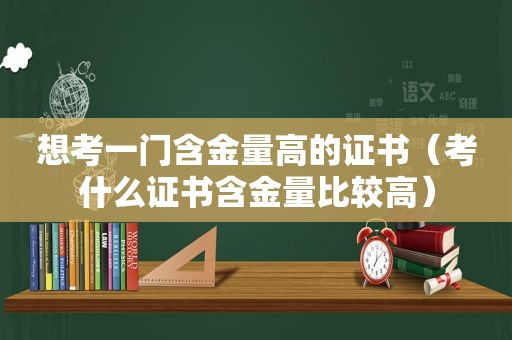 想考一门含金量高的证书（考什么证书含金量比较高）