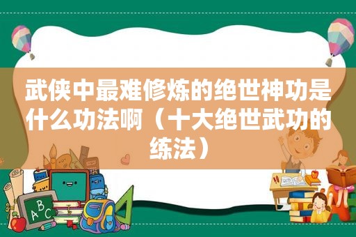 武侠中最难修炼的绝世神功是什么功法啊（十大绝世武功的练法）