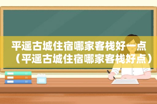 平遥古城住宿哪家客栈好一点（平遥古城住宿哪家客栈好点）