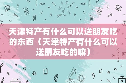 天津特产有什么可以送朋友吃的东西（天津特产有什么可以送朋友吃的嘛）