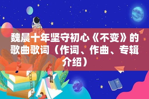 魏晨十年坚守初心《不变》的歌曲歌词（作词、作曲、专辑介绍）