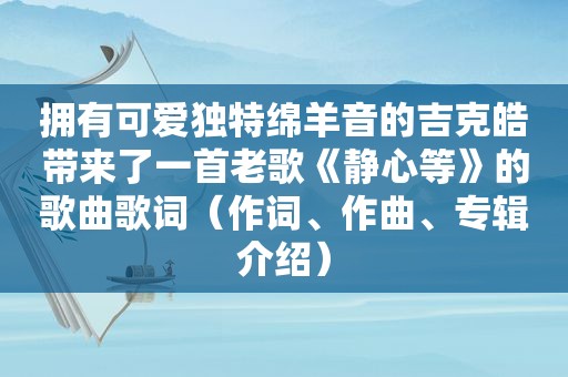 拥有可爱独特绵羊音的吉克皓带来了一首老歌《静心等》的歌曲歌词（作词、作曲、专辑介绍）