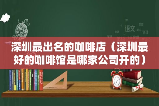 深圳最出名的咖啡店（深圳最好的咖啡馆是哪家公司开的）