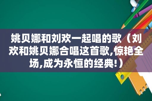 姚贝娜和刘欢一起唱的歌（刘欢和姚贝娜合唱这首歌,惊艳全场,成为永恒的经典!）