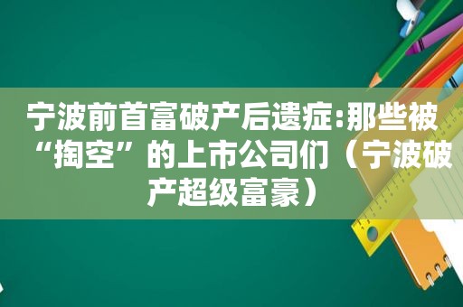 宁波前首富破产后遗症:那些被“掏空”的上市公司们（宁波破产超级富豪）